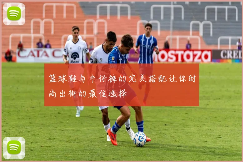 篮球鞋与牛仔裤的完美搭配让你时尚出街的最佳选择