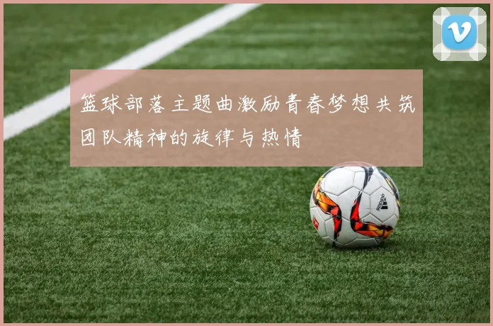 篮球部落主题曲激励青春梦想共筑团队精神的旋律与热情